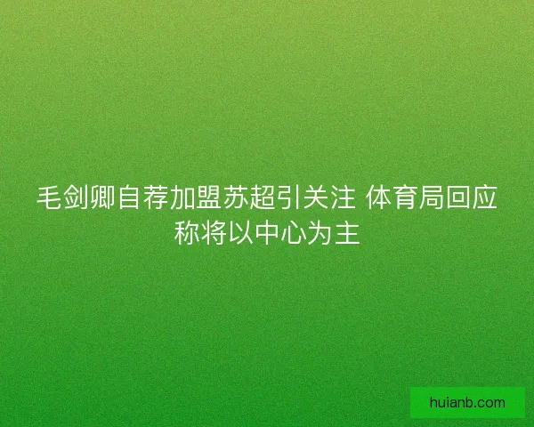 毛剑卿自荐加盟苏超引关注 体育局回应称将以中心为主