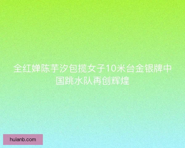 全红婵陈芋汐包揽女子10米台金银牌中国跳水队再创辉煌